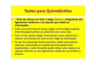 • - Teste de esforço em Varo e Valgo: testam a integridade dos
ligamentos colaterais e da cápsula que rodeia as
articulações.
• Com uma preensão em pinça, pegar a articulação suspeita
(interfalangeana distal ou proximal) com uma mão.
• Com a mão oposta, pegar como pinça o osso adjacente e
colocar um esforço em varo ou em valgo na articulação.
• Se dor for provocada (teste positivo), então uma entorse
capsular, subluxação ou luxação da articulação serão
suspeitadas; e uma frouxidão pode indicar uma ruptura na
cápsula articular ou nos ligamentos colaterais, secundária a
trauma.
Testes para Quirodáctilos
 