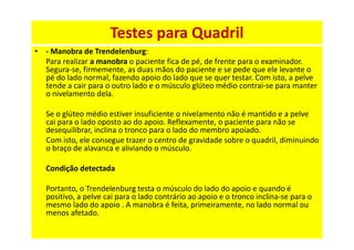 • - Manobra de Trendelenburg:
Para realizar a manobra o paciente fica de pé, de frente para o examinador.
Segura-se, firmemente, as duas mãos do paciente e se pede que ele levante o
pé do lado normal, fazendo apoio do lado que se quer testar. Com isto, a pelve
tende a cair para o outro lado e o músculo glúteo médio contrai-se para manter
o nivelamento dela.
Se o glúteo médio estiver insuficiente o nivelamento não é mantido e a pelve
cai para o lado oposto ao do apoio. Reflexamente, o paciente para não se
desequilibrar, inclina o tronco para o lado do membro apoiado.
Com isto, ele consegue trazer o centro de gravidade sobre o quadril, diminuindo
o braço de alavanca e aliviando o músculo.
Condição detectada
Portanto, o Trendelenburg testa o músculo do lado do apoio e quando é
positivo, a pelve cai para o lado contrário ao apoio e o tronco inclina-se para o
mesmo lado do apoio . A manobra é feita, primeiramente, no lado normal ou
menos afetado.
Testes para Quadril
 