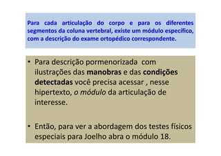 Para cada articulação do corpo e para os diferentes
segmentos da coluna vertebral, existe um módulo específico,
com a descrição do exame ortopédico correspondente.
• Para descrição pormenorizada com
ilustrações das manobras e das condições
detectadas você precisa acessar , nesse
hipertexto, o módulo da articulação de
interesse.
• Então, para ver a abordagem dos testes físicos
especiais para Joelho abra o módulo 18.
 