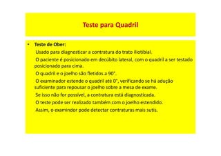 Teste para Quadril
• Teste de Ober:
Usado para diagnosticar a contratura do trato iliotibial.
O paciente é posicionado em decúbito lateral, com o quadril a ser testado
posicionado para cima.
O quadril e o joelho são fletidos a 90°.
O examinador estende o quadril até 0°, verificando se há adução
suficiente para repousar o joelho sobre a mesa de exame.
Se isso não for possível, a contratura está diagnosticada.
O teste pode ser realizado também com o joelho estendido.
Assim, o examindor pode detectar contraturas mais sutis.
 