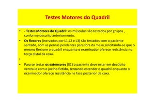 Testes Motores do Quadril
• - Testes Motores do Quadril: os músculos são testados por grupos ,
conforme descrito anteriormente.
• Os flexores (inervados por L1,L2 e L3) são testados com o paciente
sentado, com as pernas pendentes para fora da mesa,solicitando-se que o
mesmo flexione o quadril enquanto o examinador oferece resistência no
terço distal da coxa.
•
• Para se testar os extensores (S1) o paciente deve estar em decúbito
ventral e com o joelho fletido, tentando estender o quadril enquanto o
examinador oferece resistência na face posterior da coxa.
 