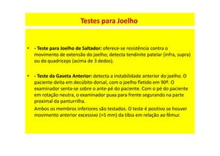 • - Teste para Joelho de Saltador: oferece-se resistência contra o
movimento de extensão do joelho; detecta tendinite patelar (infra, supra)
ou do quadríceps (acima de 3 dedos).
• - Teste da Gaveta Anterior: detecta a instabilidade anterior do joelho. O
paciente deita em decúbito dorsal, com o joelho fletido em 90º. O
examinador senta-se sobre o ante-pé do paciente. Com o pé do paciente
em rotação neutra, o examinador puxa para frente segurando na parte
proximal da panturrilha.
Ambos os membros inferiores são testados. O teste é positivo se houver
movimento anterior excessivo (>5 mm) da tíbia em relação ao fêmur.
Testes para Joelho
 