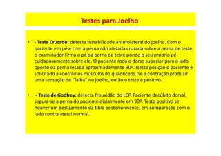 • - Teste Cruzado: detecta instabilidade anterolateral do joelho. Com o
paciente em pé e com a perna não afetada cruzada sobre a perna de teste,
o examinador firma o pé da perna de teste pondo o seu próprio pé
cuidadosamente sobre ele. O paciente roda o dorso superior para o lado
oposto da perna lesada aproximadamente 90º. Nesta posição o paciente é
solicitado a contrair os músculos do quadríceps. Se a contração produzir
uma sensação de “falha” no joelho, então o teste é positivo.
• - Teste de Godfrey: detecta frouxidão do LCP. Paciente decúbito dorsal,
segura-se a perna do paciente distalmente em 90º. Teste positivo se
houver um deslizamento da tíbia posteriormente, em comparação com o
lado contralateral normal.
Testes para Joelho
 