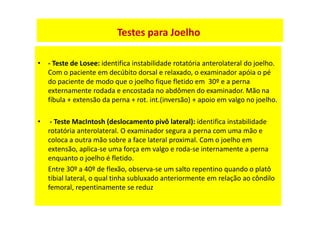 • - Teste de Losee: identifica instabilidade rotatória anterolateral do joelho.
Com o paciente em decúbito dorsal e relaxado, o examinador apóia o pé
do paciente de modo que o joelho fique fletido em 30º e a perna
externamente rodada e encostada no abdômen do examinador. Mão na
fíbula + extensão da perna + rot. int.(inversão) + apoio em valgo no joelho.
• - Teste MacIntosh (deslocamento pivô lateral): identifica instabilidade
rotatória anterolateral. O examinador segura a perna com uma mão e
coloca a outra mão sobre a face lateral proximal. Com o joelho em
extensão, aplica-se uma força em valgo e roda-se internamente a perna
enquanto o joelho é fletido.
Entre 30º a 40º de flexão, observa-se um salto repentino quando o platô
tibial lateral, o qual tinha subluxado anteriormente em relação ao côndilo
femoral, repentinamente se reduz
Testes para Joelho
 