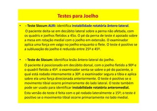 • - Teste Slocum ALRI: identifica instabilidade rotatória ântero-lateral.
O paciente deita-se em decúbito lateral sobre a perna não afetada, com
os quadris e joelhos fletidos a 45o. O pé da perna de teste é apoiado sobre
a mesa em rotação medial com o joelho em extensão. O examinador
aplica uma força em valgo no joelho enquanto o flete. O teste é positivo se
a subluxação do joelho é reduzida entre 25º e 45º.
• - Teste de Slocum: identifica lesão ântero-lateral do joelho.
O paciente é posicionado em decúbito dorsal, com o joelho fletido a 90º e
o quadril fletido a 45º. o examinador senta-se sobre o pé do paciente, o
qual está rodado internamente a 30º. o examinador segura a tíbia e aplica
sobre ela uma força direcionada anteriormente. O teste é positivo se o
movimento tibial ocorre primeiramente do lado lateral. O teste também
pode ser usado para identificar instabilidade rotatória anteromedial.
Esta versão do teste é feita com o pé rodado lateralmente a 15º; o teste é
positivo se o movimento tibial ocorre primariamente no lado medial.
Testes para Joelho
 