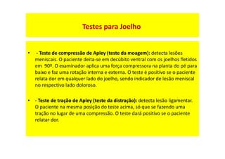 • - Teste de compressão de Apley (teste da moagem): detecta lesões
meniscais. O paciente deita-se em decúbito ventral com os joelhos fletidos
em 90º. O examinador aplica uma força compressora na planta do pé para
baixo e faz uma rotação interna e externa. O teste é positivo se o paciente
relata dor em qualquer lado do joelho, sendo indicador de lesão meniscal
no respectivo lado doloroso.
• - Teste de tração de Apley (teste da distração): detecta lesão ligamentar.
O paciente na mesma posição do teste acima, só que se fazendo uma
tração no lugar de uma compressão. O teste dará positivo se o paciente
relatar dor.
Testes para Joelho
 