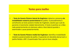 • - Teste de Gaveta Póstero lateral de Hughston: detecta a presença de
instabilidade rotatória posterolateral do joelho. O procedimento é
semelhante ao teste postero-medial de Hughston, exceto que o pé do
paciente é levemente rodado lateralmente. O teste é positivo se a tíbia
roda posteriormente em demasia sobre a face lateral quando o
examinador a puxa posteriormente.
• - Teste da Gaveta Póstero medial de Hughston: identifica instabilidade
rotatória posteromedial do joelho. O paciente em decúbito dorsal com o
joelho fletido a 90º. O examinador fixa o pé em leve rotação.
Testes para Joelho
 