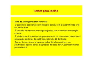 • Teste de Jacob (pivot-shift reverso):-
O paciente é posicionado em decúbito dorsal, com o quadril fletido a 45°
e o joelho a 90.
É aplicado um estresse em valgo no joelho, que é mantido em rotação
externa.
À medida que é estendido progressivamante, há um ressalto (redução da
subluxação posterior do platô tibial lateral) a 20 de flexão.
Apesar de apresentar um grande índice de falso-positivos, sua
positividade aponta para o diagnóstico de lesão do CPL (compartimento
posterolateral.
Testes para Joelho
 