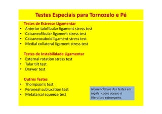 Testes Especiais para Tornozelo e Pé
Testes de Estresse Ligamentar
• Anterior talofibular ligament stress test
• Calcaneofibular ligament stress test
• Calcaneocuboid ligament stress test
• Medial collateral ligament stress test
Testes de Instabilidade Ligamentar
• External rotation stress test
• Talar tilt test
• Drawer test
Outros Testes
• Thompson’s test
• Peroneal subluxation test
• Metatarsal squeeze test
Nomenclatura dos testes em
inglês - para acesso à
literatura estrangeira.
 