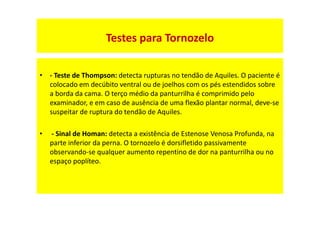 • - Teste de Thompson: detecta rupturas no tendão de Aquiles. O paciente é
colocado em decúbito ventral ou de joelhos com os pés estendidos sobre
a borda da cama. O terço médio da panturrilha é comprimido pelo
examinador, e em caso de ausência de uma flexão plantar normal, deve-se
suspeitar de ruptura do tendão de Aquiles.
• - Sinal de Homan: detecta a existência de Estenose Venosa Profunda, na
parte inferior da perna. O tornozelo é dorsifletido passivamente
observando-se qualquer aumento repentino de dor na panturrilha ou no
espaço poplíteo.
Testes para Tornozelo
 
