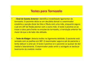 • - Sinal de Gaveta Anterior: identifica instabilidade ligamentar do
tornozelo. O paciente deita-se em decúbito dorsal e o examinador
estabiliza a porção distal da tíbia e fíbula com uma mão, enquanto segura
o pé em 20º de flexão plantar com a outra mão. O teste é positivo se ao
trazer o talus para frente no encaixe do tornozelo, a translação anterior for
maior do que a do lado não afetado.
• - Teste de Kleiger: detecta lesões no ligamento deltóide. O paciente está
sentado com os joelhos em 90º. O examinador segura o pé do paciente e
tenta abduzir o ante-pé. O teste é positivo se o paciente se queixar de dor
medial e lateralmente. O examinador pode sentir o astrágalo se deslocar
levemente do maléolo medial.
Testes para Tornozelo
 