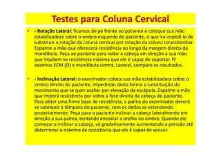 • - Rotação Lateral: ficamos de pé frente ao paciente e coloque sua mão
estabilizadora sobre o ombro esquerdo do paciente, o que ira impedi-lo de
substituir a rotação da coluna cervical por rotação da coluna toracolombar.
Espalme a mão que oferecerá resistência ao longo da margem direita da
mandíbula. Peça ao paciente para rodar a cabeça em direção a sua mão
que impõem-se resistência máxima que ele é capaz de suportar. P/
examina ECM (D) e mandíbula contra. Lavoral, compare os resultados.
• - Inclinação Lateral: o examinador coloca sua mão estabilizadora sobre o
ombro direito do paciente, impedindo desta forma a substituição do
movimento que se quer avaliar por elevação da escápula. Espalme a mão
que imporá resistência por sobre a face direita da cabeça do paciente.
Para obter uma firme base de resistência, a palma do examinador deverá
se sobrepor à têmpora do paciente, com os dedos se estendendo
posteriormente. Peça para o paciente inclinar a cabeça lateralmente em
direção a sua palma, tentando encostar a orelha no ombro. Quando ele
começar a inclinar a cabeça, vá gradativamente aumentando a pressão até
determinar o máximo de resistência que ele é capaz de vencer.
Testes para Coluna Cervical
 