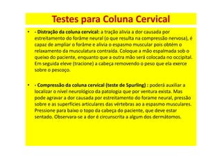 • - Distração da coluna cervical: a tração alivia a dor causada por
estreitamento do forâme neural (o que resulta na compressão nervosa), é
capaz de ampliar o forâme e alivia o espasmo muscular pois obtém o
relaxamento da musculatura contraída. Coloque a mão espalmada sob o
queixo do paciente, enquanto que a outra mão será colocada no occipital.
Em seguida eleve (tracione) a cabeça removendo o peso que ela exerce
sobre o pescoço.
• - Compressão da coluna cervical (teste de Spurling) : poderá auxiliar a
localizar o nível neurológico da patologia que por ventura exista. Mas
pode agravar a dor causada por estreitamento do forame neural, pressão
sobre e as superfícies articulares das vértebras ao a espasmo musculares.
Pressione para baixo o topo da cabeça do paciente, que deve estar
sentado. Observara-se a dor é circunscrita a algum dos dermátomos.
Testes para Coluna Cervical
 