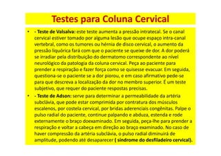 • - Teste de Valsalva: este teste aumenta a pressão intratecal. Se o canal
cervical estiver tomado por alguma lesão que ocupe espaço intra-canal
vertebral, como os tumores ou hérnia de disco cervical, o aumento da
pressão liquórica fará com que o paciente se queixe de dor. A dor poderá
se irradiar pela distribuição do dermatomo correspondente ao nível
neurológico da patologia da coluna cervical. Peça ao paciente para
prender a respiração e fazer força como se quisesse evacuar. Em seguida,
questiona-se o paciente se a dor piorou, e em caso afirmativo pede-se
para que descreva a localização da dor no membro superior. É um teste
subjetivo, que requer do paciente respostas precisas.
• - Teste de Adson: serve para determinar a permeabilidade da artéria
subclávia, que pode estar comprimida por contratura dos músculos
escalenos, por costela cervical, por bridas aderenciais congênitas. Palpe o
pulso radial do paciente, continue palpando e abduza, estenda e rode
externamente o braço doexaminado. Em seguida, peça-lhe para prender a
respiração e voltar a cabeça em direção ao braço examinado. No caso de
haver compressão da artéria subclávia, o pulso radial diminuirá de
amplitude, podendo até desaparecer ( síndrome do desfiladeiro cervical).
Testes para Coluna Cervical
 