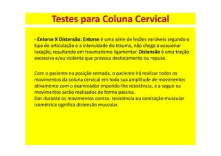 - Entorse X Distensão: Entorse é uma série de lesões variáveis segundo o
tipo de articulação e a intensidade do trauma, não chega a ocasionar
luxação, resultando em traumatismo ligamentar. Distensão é uma tração
excessiva e/ou violenta que provoca deslocamento ou repuxo.
Com o paciente na posição sentada, o paciente irá realizar todos os
movimentos da coluna cervical em toda sua amplitude de movimentos
ativamente com o examinador impondo-lhe resistência, e a seguir os
movimentos serão realizados de forma passiva.
Dor durante os movimentos contra- resistência ou contração muscular
isométrica significa distensão muscular.
Testes para Coluna Cervical
 