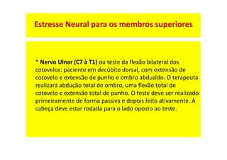 * Nervo Ulnar (C7 à T1) ou teste da flexão bilateral dos
cotovelos: paciente em decúbito dorsal, com extensão de
cotovelo e extensão de punho e ombro abduzido. O terapeuta
realizará abdução total de ombro, uma flexão total de
cotovelo e extensão total de punho. O teste deve ser realizado
primeiramente de forma passiva e depois feito ativamente. A
cabeça deve estar rodada para o lado oposto ao teste.
Estresse Neural para os membros superiores
 