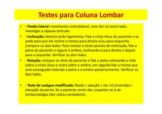 Testes para Coluna Lombar
• - Flexão lateral: movimento contralateral, com dor no outro lado,
investigar a cápsula articular.
• - Inclinação: detecta lesão ligamentar. Fixe a crista ilíaca do paciente e se
pede para que ele incline o tronco para direita e/ou para esquerda.
Compare os dois lados. Para realizar o teste passivo de inclinação, fixe a
pelve do paciente e segure o ombro, inclinando-o para direita e depois
para a esquerda. Verificar os dois lados.
• - Rotação: coloque-se atrás do paciente e fixe a pelve colocando a mão
sobre a crista ilíaca e outra sobre o ombro, em seguida fixe o tronco que
será conseguido rodando a pelve e o ombro posteriormente. Verificar os
dois lados.
• - Teste de Lasègue modificado: flexão + adução + rot. int.(inversão) +
elevação da perna. Se o paciente sentir dor, suspeitar-se-á de
lombociatalgia (dor ciática verdadeira).
 