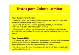 • Teste do estiramento femoral –
Usado para diagnosticar compressão das raízes lombares altas que dão
origem ao nervo femoral (raízes de L2 – L4).
O paciente, em decúbito ventral (posição pronada), é submetido a
extensão do quadril e flexão do joelho passivas.
Ele apresentará mais dor ou parestesias na face anteromedial da coxa
(território inervado pelo n. femoral) caso haja radiculopatia das referidas
raízes.
• Teste da espondilólise –
O paciente, em posição ortostática, é orientado a manter o peso somente
sobre um dos membros inferiores e a estender a coluna lombar
(aproximando os processos espinhosos uns dos outros).
Haverá dor naqueles com fratura da pars intearticularis ou com patologia
das facetas articulares.
Testes para Coluna Lombar
 