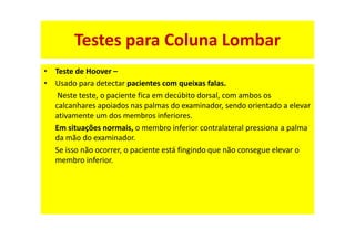 • Teste de Hoover –
• Usado para detectar pacientes com queixas falas.
Neste teste, o paciente fica em decúbito dorsal, com ambos os
calcanhares apoiados nas palmas do examinador, sendo orientado a elevar
ativamente um dos membros inferiores.
Em situações normais, o membro inferior contralateral pressiona a palma
da mão do examinador.
Se isso não ocorrer, o paciente está fingindo que não consegue elevar o
membro inferior.
Testes para Coluna Lombar
 