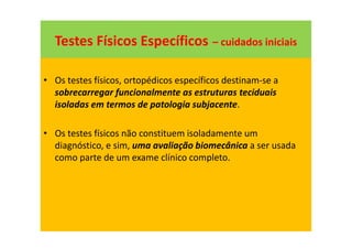 Testes Físicos Específicos – cuidados iniciais
• Os testes físicos, ortopédicos específicos destinam-se a
sobrecarregar funcionalmente as estruturas teciduais
isoladas em termos de patologia subjacente.
• Os testes físicos não constituem isoladamente um
diagnóstico, e sim, uma avaliação biomecânica a ser usada
como parte de um exame clínico completo.
 