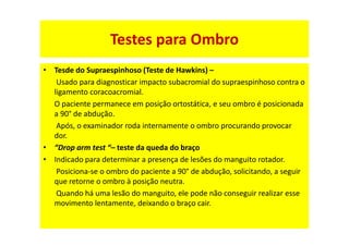 • Tesde do Supraespinhoso (Teste de Hawkins) –
Usado para diagnosticar impacto subacromial do supraespinhoso contra o
ligamento coracoacromial.
O paciente permanece em posição ortostática, e seu ombro é posicionada
a 90° de abdução.
Após, o examinador roda internamente o ombro procurando provocar
dor.
• “Drop arm test “– teste da queda do braço
• Indicado para determinar a presença de lesões do manguito rotador.
Posiciona-se o ombro do paciente a 90° de abdução, solicitando, a seguir
que retorne o ombro à posição neutra.
Quando há uma lesão do manguito, ele pode não conseguir realizar esse
movimento lentamente, deixando o braço cair.
Testes para Ombro
 