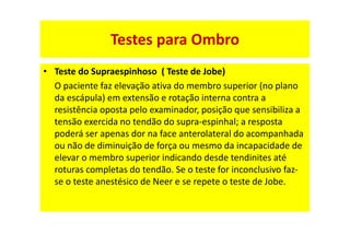 • Teste do Supraespinhoso ( Teste de Jobe)
O paciente faz elevação ativa do membro superior (no plano
da escápula) em extensão e rotação interna contra a
resistência oposta pelo examinador, posição que sensibiliza a
tensão exercida no tendão do supra-espinhal; a resposta
poderá ser apenas dor na face anterolateral do acompanhada
ou não de diminuição de força ou mesmo da incapacidade de
elevar o membro superior indicando desde tendinites até
roturas completas do tendão. Se o teste for inconclusivo faz-
se o teste anestésico de Neer e se repete o teste de Jobe.
Testes para Ombro
 