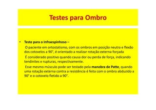 • Teste para o Infraespinhoso –
O paciente em ortostatismo, com os ombros em posição neutra e flexão
dos cotovelos a 90°, é orientado a realizar rotação externa forçada
É considerado positivo quando causa dor ou perda de força, indicando
tendinites e rupturas, respectivamente.
Esse mesmo músculo pode ser testado pela manobra de Patte, quando
uma rotação externa contra a resistência é feita com o ombro abduzido a
90° e o cotovelo fletido a 90°.
Testes para Ombro
 