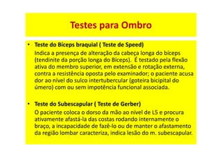 • Teste do Bíceps braquial ( Teste de Speed)
Indica a presença de alteração da cabeça longa do bíceps
(tendinite da porção longa do Bíceps). É testado pela flexão
ativa do membro superior, em extensão e rotação externa,
contra a resistência oposta pelo examinador; o paciente acusa
dor ao nível do sulco intertubercular (goteira bicipital do
úmero) com ou sem impotência funcional associada.
• Teste do Subescapular ( Teste de Gerber)
O paciente coloca o dorso da mão ao nível de L5 e procura
ativamente afastá-la das costas rodando internamente o
braço, a incapacidade de fazê-lo ou de manter o afastamento
da região lombar caracteriza, indica lesão do m. subescapular.
Testes para Ombro
 