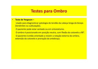 • Teste de Yergason –
Usado para diagnosticar patologia do tendão da cabeça longa do bíceps
(tendinites ou subluxação).
O paciente pode estar sentado ou em ortostatismo.
O ombro é posicionado em posição neutra, com flexão do cotovelo a 90°.
O paciente é então orientado a resistir a rotação externa do ombro,
extensão do cotovelo e pronação do antebraço.
Testes para Ombro
 