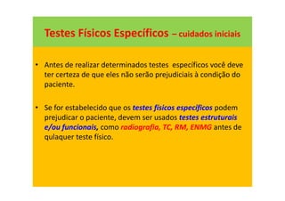 Testes Físicos Específicos – cuidados iniciais
• Antes de realizar determinados testes específicos você deve
ter certeza de que eles não serão prejudiciais à condição do
paciente.
• Se for estabelecido que os testes físicos específicos podem
prejudicar o paciente, devem ser usados testes estruturais
e/ou funcionais, como radiografia, TC, RM, ENMG antes de
qulaquer teste físico.
 