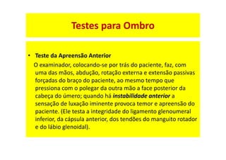 • Teste da Apreensão Anterior
O examinador, colocando-se por trás do paciente, faz, com
uma das mãos, abdução, rotação externa e extensão passivas
forçadas do braço do paciente, ao mesmo tempo que
pressiona com o polegar da outra mão a face posterior da
cabeça do úmero; quando há instabilidade anterior a
sensação de luxação iminente provoca temor e apreensão do
paciente. (Ele testa a integridade do ligamento glenoumeral
inferior, da cápsula anterior, dos tendões do manguito rotador
e do lábio glenoidal).
Testes para Ombro
 