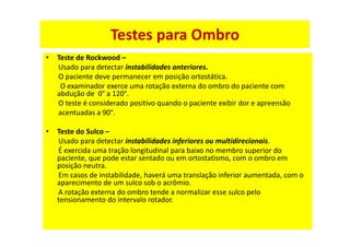 • Teste de Rockwood –
Usado para detectar instabilidades anteriores.
O paciente deve permanecer em posição ortostática.
O examinador exerce uma rotação externa do ombro do paciente com
abdução de 0° a 120°.
O teste é considerado positivo quando o paciente exibir dor e apreensão
acentuadas a 90°.
• Teste do Sulco –
Usado para detectar instabilidades inferiores ou multidirecionais.
É exercida uma tração longitudinal para baixo no membro superior do
paciente, que pode estar sentado ou em ortostatismo, com o ombro em
posição neutra.
Em casos de instabilidade, haverá uma translação inferior aumentada, com o
aparecimento de um sulco sob o acrômio.
A rotação externa do ombro tende a normalizar esse sulco pelo
tensionamento do intervalo rotador.
Testes para Ombro
 