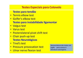 Testes Especiais para Cotovelo
Testes para tendão
• Tennis elbow test
• Golfer’s elbow test
Testes para instabilidade ligamentar
• Valgus test
• Varus test
• Posterolateral pivot shift test
• Chair push-up test
Testes Neurológicos
• Tinel’s test
• Pressure provocation test
• Ulnar nerve flexion test
Nomenclatura dos testes em
inglês - para acesso à
literatura estrangeira.
 