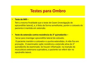 • Teste de Mill –
Tem a mesma finalidade que o teste de Cozen (investigação de
epicondilite lateral), e, é feito de forma semelhante, porém o cotovelo do
paciente é mantido em extensão.
• Teste da extensão contra-resistência do 3° quirodáctilo –
Serve para investigar epicondilite lateral do cotovelo.
O paciente mantém o cotovelo e o punho extendidos. A mão fica em
pronação. O examinador opõe resistência a extensão ativa do 3°
quirodáctilo do examinado. Se houver inflamação na inserção da
musculatura extensora-supinadora, o paciente vai referir dor no
epicôndilo lateral.
Testes para Ombro
 
