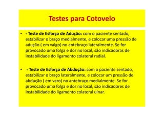 • - Teste de Esforço de Adução: com o paciente sentado,
estabilizar o braço medialmente, e colocar uma pressão de
adução ( em valgo) no antebraço lateralmente. Se for
provocado uma folga e dor no local, são indicadoras de
instabilidade do ligamento colateral radial.
• - Teste de Esforço de Abdução: com o paciente sentado,
estabilizar o braço lateralmente, e colocar um pressão de
abdução ( em varo) no antebraço medialmente. Se for
provocado uma folga e dor no local, são indicadores de
instabilidade do ligamento colateral ulnar.
Testes para Cotovelo
 
