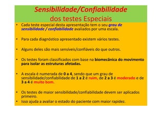 Sensibilidade/Confiabilidade
dos testes Especiais
• Cada teste especial desta apresentação tem o seu grau de
sensibilidade / confiabilidade avaliados por uma escala.
• Para cada diagnóstico apresentado existem vários testes.
• Alguns deles são mais sensíveis/confiáveis do que outros.
• Os testes foram classificados com base na biomecânica do movimento
para isolar as estruturas afetadas.
• A escala é numerada de 0 a 4, sendo que um grau de
sensibilidade/confiabilidade de 1 a 2 é ruim, de 2 a 3 é moderado e de
3 a 4 é muito bom.
• Os testes de maior sensibilidade/confiabilidade devem ser aplicados
primeiro.
• Isso ajuda a avaliar o estado do paciente com maior rapidez.
 