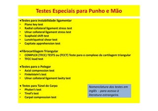 Testes Especiais para Punho e Mão
●Testes para instabilidade ligamentar
• Piano key test
• Radial collateral ligament stress test
• Ulnar collateral ligament stress test
• Scaphoid shift test
• Lunotriquetral shear test
• Capitate apprehension test
●Fibrocartilagem Triangular
• COMPLEX (TFCC) TESTS ou (TCCT) Teste para o complexo da cartilagem triangular
• TFCC load test
●Testes para o Polegar
• Axial compression test
• Finkelstein’s test
• Ulnar collateral ligament laxity test
● Testes para Túnel do Carpo
• Phalen’s test
• Tinel’s test
• Carpal compression test
Nomenclatura dos testes em
inglês - para acesso à
literatura estrangeira.
 