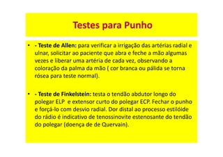 • - Teste de Allen: para verificar a irrigação das artérias radial e
ulnar, solicitar ao paciente que abra e feche a mão algumas
vezes e liberar uma artéria de cada vez, observando a
coloração da palma da mão ( cor branca ou pálida se torna
rósea para teste normal).
• - Teste de Finkelstein: testa o tendão abdutor longo do
polegar ELP e extensor curto do polegar ECP. Fechar o punho
e forçá-lo com desvio radial. Dor distal ao processo estilóide
do rádio é indicativo de tenossinovite estenosante do tendão
do polegar (doença de de Quervain).
Testes para Punho
 