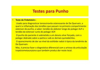 • Teste de Finkelstein:-
Usado para diagnosticar tenossinovite estenosante de De Quervain, a
qual é a inflamação dos tendões que passam no primeiro compartimento
extensor do punho, a saber: tendão do abdutor longo do polegar ALP e
tendão do extensor curto do polegar ACP.
O punho do paciente é submetido a um desvio ulnar forçado, com o
polegar dobrado sobre a palma e sob os demais quirodáctilos.
O aparecimento de dor ao nível da estilóide radial é típico da tendinite de
De Quervain.
Mas, é preciso fazer o diagnóstico diferencial com a artrose da articulação
trapéziometacarpiana que também produz dor neste local.
Testes para Punho
 
