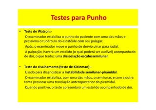 • Teste de Watson:-
O examinador estabiliza o punho do paciente com uma das mãos e
pressiona o tubérculo do escafóide com seu polegar.
Após, o examinador move o punho de desvio ulnar para radial.
À palpação, haverá um estalido (o qual poderá ser audível) acompanhado
de dor, o que traduz uma dissociação escafossemilunar.
• Teste do cisalhamento (teste de Kleinman):-
Usado para diagnosticar a instabilidade semilunar-piramidal.
O examinador estabiliza, com uma das mãos, o semilunar, e com a outra
tenta provocar uma translação anteroposterior do piramidal.
Quando positivo, o teste apresentará um estalido acompanhado de dor.
Testes para Punho
 