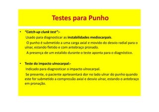• “Catch-up clunk test”:-
Usado para diagnosticar as instabilidades mediocarpais.
O punho é submetido a uma carga axial e movido do desvio radial para o
ulnar, estando fletido e com antebraço pronado.
A presença de um estalido durante o teste aponta para o diagnóstico.
• Teste do impacto ulnocarpal:-
Indicado para diagnosticar o impacto ulnocarpal.
Se presente, o paciente aprtesentará dor no lado ulnar do punho quando
este for submetido a compressão axial e desvio ulnar, estando o antebraço
em pronação.
Testes para Punho
 