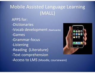 Mobile Assisted Language Learning
(MALL)
APPS for:
-Dictionaries
-Vocab development (flashcards)
-Games
-Grammar-focus
-Listening
-Reading (Literature)
-Text comprehension
-Access to LMS (Moodle, courseware)

 
