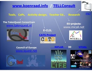 www.koenraad.info / TELLConsult
Tools, CoPs, Activity design, Teacher Ed.,
The TalenQuest Consortium

Research

iTILT

EU-projects:

www.talenquest.nl

www.micall.net
E-CLIL
CATS Project

Council of Europe

www.lquest.net

NIFLAR

3D

ViTAAL

 