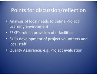 Points for discussion/reflection
• Analysis of local needs to define Project
  Learning environment
• EFKF’s role in provision of e-facilities
• Skills development of project volunteers and
  local staff
• Quality Assurance: e.g. Project evaluation
 