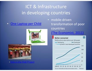 ICT & Infrastructure
             in developing countries
                             • mobile-driven
• One Laptop per Child         transformation of poor
                               countries
                               (The Economist, 2011)




 •Hole-in-the-Wall Project
 