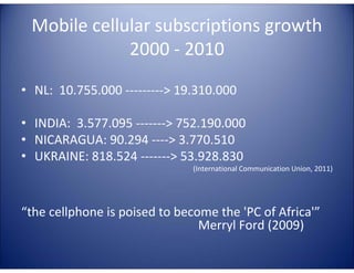 Mobile cellular subscriptions growth
             2000 - 2010

• NL: 10.755.000 ---------> 19.310.000

• INDIA: 3.577.095 -------> 752.190.000
• NICARAGUA: 90.294 ----> 3.770.510
• UKRAINE: 818.524 -------> 53.928.830
                               (International Communication Union, 2011)




“the cellphone is poised to become the 'PC of Africa'”
                                Merryl Ford (2009)
 