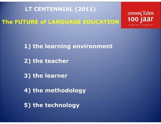 LT CENTENNIAL (2011)

The FUTURE of LANGUAGE EDUCATION



      1) the learning environment

      2) the teacher

      3) the learner

      4) the methodology

      5) the technology
 