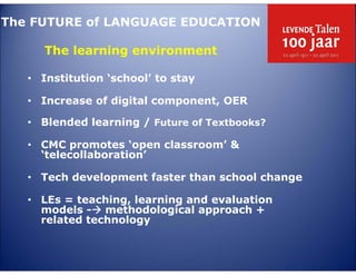 The FUTURE of LANGUAGE EDUCATION

      The learning environment

   • Institution ‘school’ to stay

   • Increase of digital component, OER

   • Blended learning / Future of Textbooks?

   • CMC promotes ‘open classroom’ &
     ‘telecollaboration’

   • Tech development faster than school change

   • LEs = teaching, learning and evaluation
     models - methodological approach +
     related technology
 