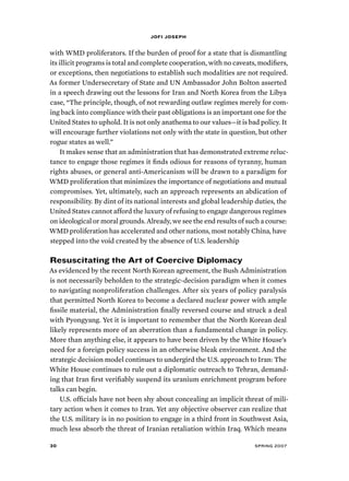 jofi joseph 
with WMD proliferators. If the burden of proof for a state that is dismantling 
its illicit programs is total and complete cooperation, with no caveats, modifiers, 
or exceptions, then negotiations to establish such modalities are not required. 
As former Undersecretary of State and UN Ambassador John Bolton asserted 
in a speech drawing out the lessons for Iran and North Korea from the Libya 
case, “The principle, though, of not rewarding outlaw regimes merely for com-ing 
back into compliance with their past obligations is an important one for the 
United States to uphold. It is not only anathema to our values—it is bad policy. It 
will encourage further violations not only with the state in question, but other 
rogue states as well.” 
It makes sense that an administration that has demonstrated extreme reluc-tance 
to engage those regimes it finds odious for reasons of tyranny, human 
rights abuses, or general anti-Americanism will be drawn to a paradigm for 
WMD proliferation that minimizes the importance of negotiations and mutual 
compromises. Yet, ultimately, such an approach represents an abdication of 
responsibility. By dint of its national interests and global leadership duties, the 
United States cannot afford the luxury of refusing to engage dangerous regimes 
on ideological or moral grounds. Already, we see the end results of such a course: 
WMD proliferation has accelerated and other nations, most notably China, have 
stepped into the void created by the absence of U.S. leadership 
Resuscitating the Art of Coercive Diplomacy 
As evidenced by the recent North Korean agreement, the Bush Administration 
is not necessarily beholden to the strategic-decision paradigm when it comes 
to navigating nonproliferation challenges. After six years of policy paralysis 
that permitted North Korea to become a declared nuclear power with ample 
fissile material, the Administration finally reversed course and struck a deal 
with Pyongyang. Yet it is important to remember that the North Korean deal 
likely represents more of an aberration than a fundamental change in policy. 
More than anything else, it appears to have been driven by the White House’s 
need for a foreign policy success in an otherwise bleak environment. And the 
strategic decision model continues to undergird the U.S. approach to Iran: The 
White House continues to rule out a diplomatic outreach to Tehran, demand-ing 
that Iran first verifiably suspend its uranium enrichment program before 
talks can begin. 
U.S. officials have not been shy about concealing an implicit threat of mili-tary 
action when it comes to Iran. Yet any objective observer can realize that 
the U.S. military is in no position to engage in a third front in Southwest Asia, 
much less absorb the threat of Iranian retaliation within Iraq. Which means 
30 spring 2007 
 