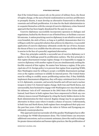 strategic mistake 
that if the United States cannot rely on the power of military force, the threat 
of regime change, or the aura of moral condemnation to convince proliferators 
to promptly disarm, it must develop an alternative framework to effectively 
constrain and roll back proliferation. It is time for the Bush Administration to 
re-acquaint themselves with the concept of coercive diplomacy, a time-honored 
approach that has been largely abandoned for the past six years. 
Coercive diplomacy successfully incorporates openness to dialogue and 
negotiations, backed by the threat or use of limited force, to facilitate a success-ful 
outcome. A nation practicing coercive diplomacy is not afraid to reveal, and 
even brandish, the stick of force, so long as it publicly demonstrates that it is 
willing to settle for a peaceful solution that achieves its objectives. A successful 
application of coercive diplomacy ultimately avoids the use of force, because 
the threat of force is so credible that the adversary recognizes further defiance 
is unwise in the face of a peaceful, negotiated alternative. 
Three key principles underlie a successful use of coercive diplomacy as it 
applies to the challenge posed by proliferation outlaws. The first principle is 
that regime disarmament trumps regime change. It is impossible to engage in 
coercive diplomacy with another regime if you are simultaneously seeking the 
forcible removal of that regime. No matter how heinous a regime, if the prin-cipal 
aim of U.S. foreign policy is to prevent that regime from acquiring WMD, 
then Washington must be willing to accept a verifiable disarmament package 
even as the regime continues to solidify its internal power. The United States 
must be willing to credibly assure proliferating nations that, if they faithfully 
implement disarmament obligations, they will enjoy a minimum level of access 
to U.S. diplomatic, economic, and security benefits and will not need a nuclear 
weapon to deter U.S.-fostered regime change. Both Iran and North Korea, not 
unreasonably, have hesitated to engage with Washington ever since Bush made 
his infamous “axis of evil” statement in the 2002 State of the Union address. 
Instead, hard-liners in both regimes have been empowered to block any con-ciliatory 
stances toward Washington by citing the barely hidden desires in the 
Bush Administration for their removal. Regime change may be an appropriate 
alternative in those cases where it stands a chance of success. Unfortunately, 
in both Iran and North Korea, both regimes have strengthened their grip over 
the past four years. Calls to depose the rulers in Tehran and Pyongyang are 
ultimately counterproductive. 
This approach need not surrender all of the goodies Washington has to offer 
in exchange for WMD disarmament alone. The United States can structure 
additional concessions, such as economic assistance, down the road in exchange 
for greater democratization and human rights practices. But the proliferation of 
democracyjournal.org 31 
 
